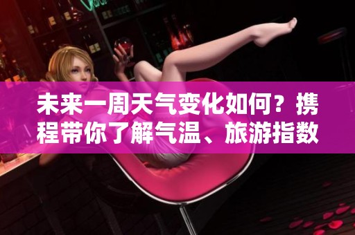 未来一周天气变化如何？携程带你了解气温、旅游指数与大风口预报分析