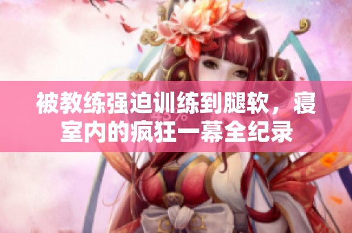 被教练强迫训练到腿软，寝室内的疯狂一幕全纪录