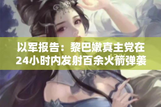 以军报告：黎巴嫩真主党在24小时内发射百余火箭弹袭击以色列