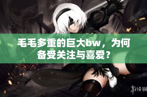 毛毛多重的巨大bw，为何备受关注与喜爱？