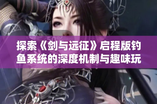 探索《剑与远征》启程版钓鱼系统的深度机制与趣味玩法揭秘攻略
