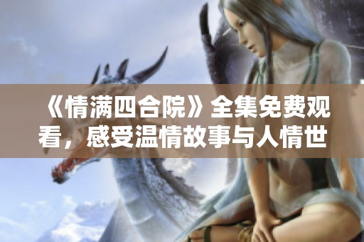《情满四合院》全集免费观看，感受温情故事与人情世故
