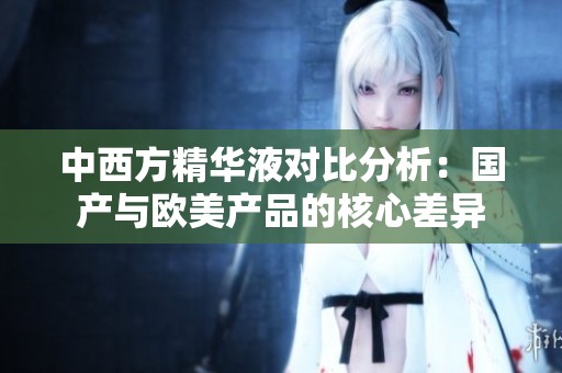中西方精华液对比分析：国产与欧美产品的核心差异
