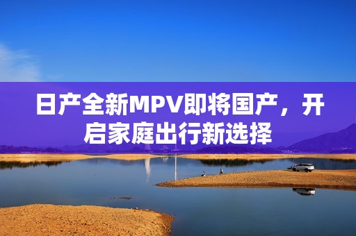 日产全新MPV即将国产，开启家庭出行新选择