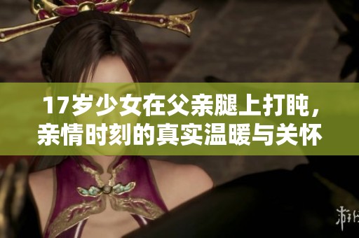 17岁少女在父亲腿上打盹，亲情时刻的真实温暖与关怀分析