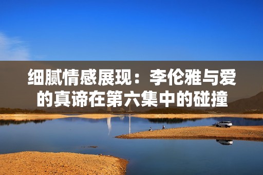 细腻情感展现：李伦雅与爱的真谛在第六集中的碰撞