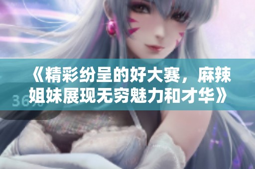 《精彩纷呈的好大赛，麻辣姐妹展现无穷魅力和才华》