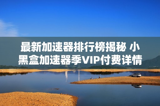 最新加速器排行榜揭秘 小黑盒加速器季VIP付费详情分析 最新加速器排行榜揭秘 小黑盒加速器季VIP付费详情分析