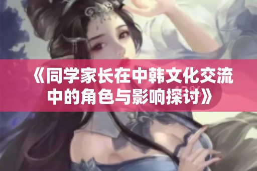 《同学家长在中韩文化交流中的角色与影响探讨》