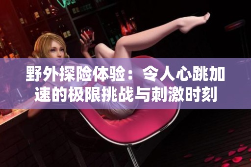 野外探险体验：令人心跳加速的极限挑战与刺激时刻