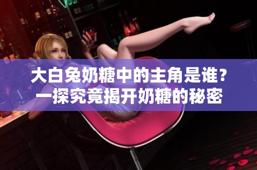 大白兔奶糖中的主角是谁？一探究竟揭开奶糖的秘密