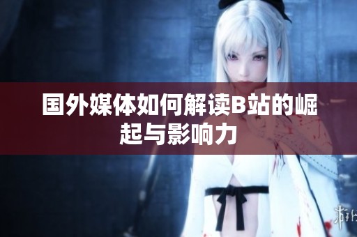国外媒体如何解读B站的崛起与影响力