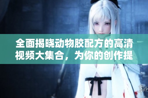 全面揭晓动物胶配方的高清视频大集合，为你的创作提供灵感