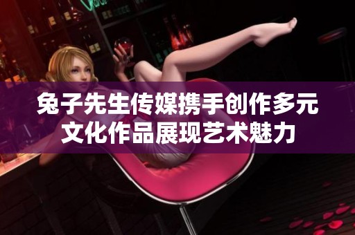兔子先生传媒携手创作多元文化作品展现艺术魅力