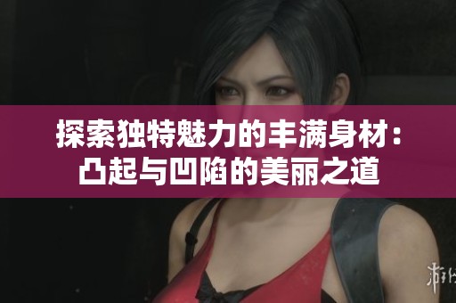 探索独特魅力的丰满身材：凸起与凹陷的美丽之道