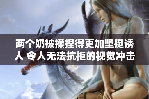 两个奶被揉捏得更加坚挺诱人 令人无法抗拒的视觉冲击