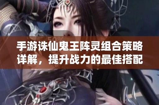 手游诛仙鬼王阵灵组合策略详解，提升战力的最佳搭配技巧