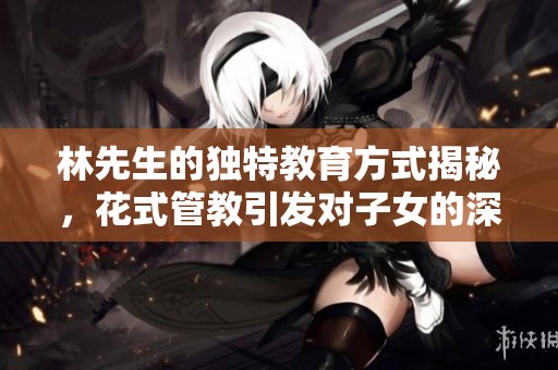 林先生的独特教育方式揭秘，花式管教引发对子女的深思