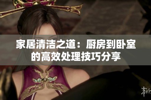 家居清洁之道：厨房到卧室的高效处理技巧分享