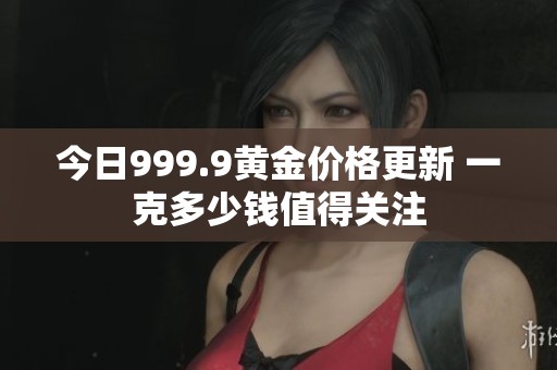 今日999.9黄金价格更新 一克多少钱值得关注