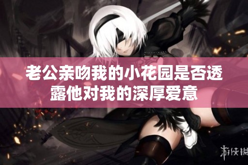 老公亲吻我的小花园是否透露他对我的深厚爱意