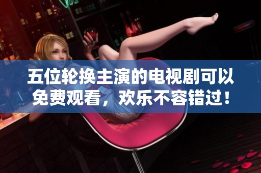 五位轮换主演的电视剧可以免费观看，欢乐不容错过！