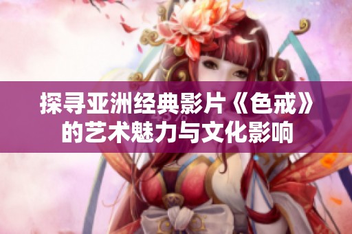 探寻亚洲经典影片《色戒》的艺术魅力与文化影响