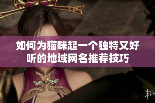如何为猫咪起一个独特又好听的地域网名推荐技巧