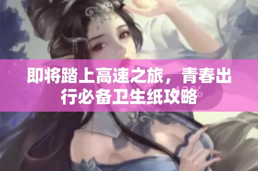 即将踏上高速之旅，青春出行必备卫生纸攻略