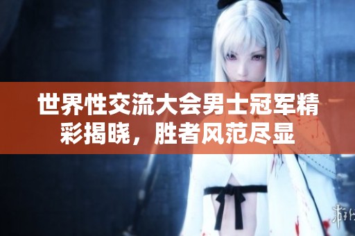 世界性交流大会男士冠军精彩揭晓，胜者风范尽显