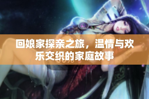 回娘家探亲之旅，温情与欢乐交织的家庭故事