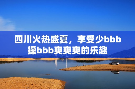 四川火热盛夏，享受少bbb搡bbb爽爽爽的乐趣