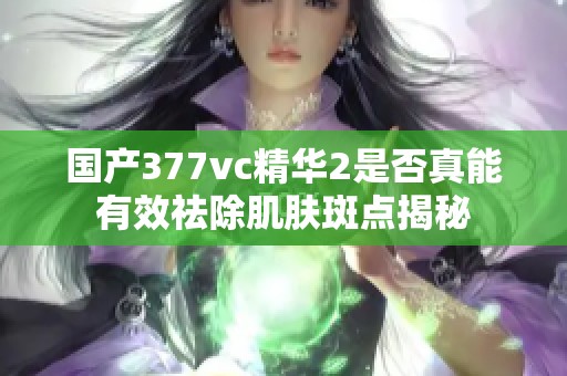 国产377vc精华2是否真能有效祛除肌肤斑点揭秘
