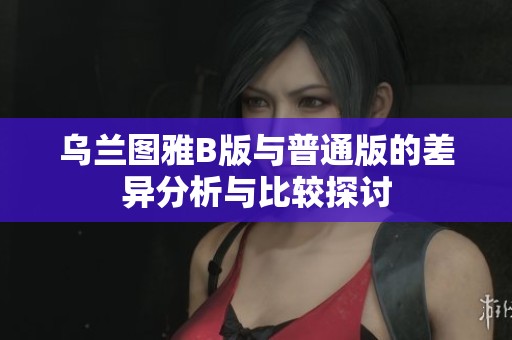 乌兰图雅B版与普通版的差异分析与比较探讨