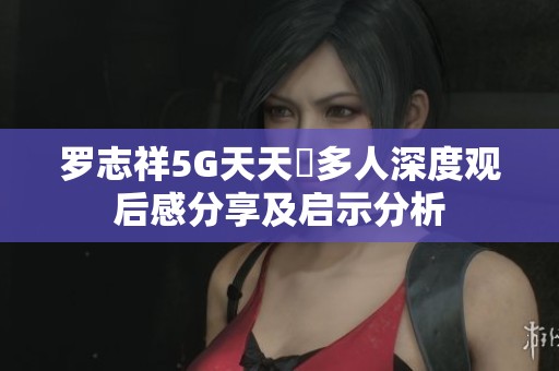 罗志祥5G天天奭多人深度观后感分享及启示分析