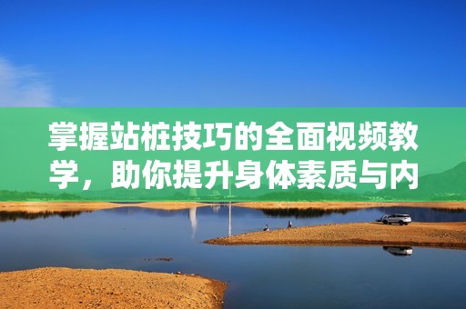 掌握站桩技巧的全面视频教学，助你提升身体素质与内在能量