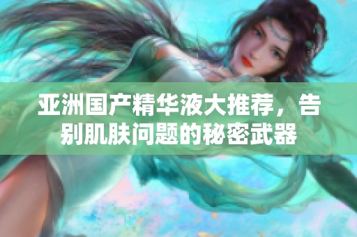 亚洲国产精华液大推荐，告别肌肤问题的秘密武器