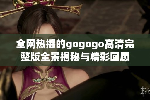 全网热播的gogogo高清完整版全景揭秘与精彩回顾