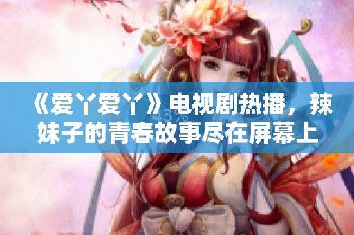 《爱丫爱丫》电视剧热播，辣妹子的青春故事尽在屏幕上展现