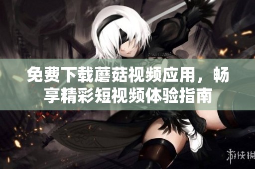 免费下载蘑菇视频应用，畅享精彩短视频体验指南