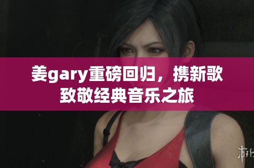 姜gary重磅回归，携新歌致敬经典音乐之旅