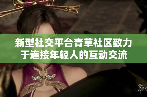 新型社交平台青草社区致力于连接年轻人的互动交流