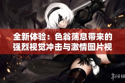全新体验：色翁荡息带来的强烈视觉冲击与激情图片视频