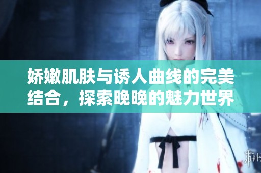 娇嫩肌肤与诱人曲线的完美结合，探索晚晚的魅力世界