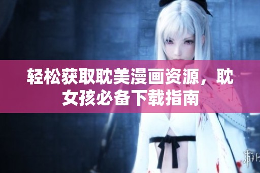 轻松获取耽美漫画资源，耽女孩必备下载指南