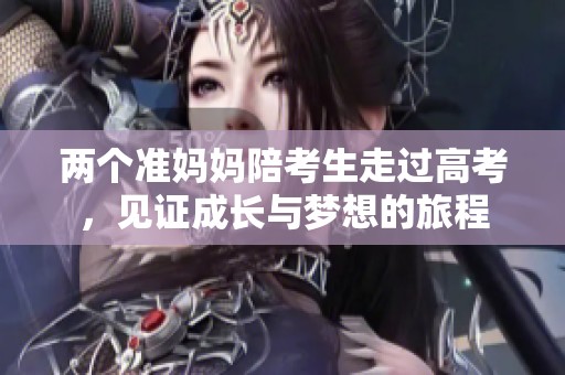 两个准妈妈陪考生走过高考，见证成长与梦想的旅程