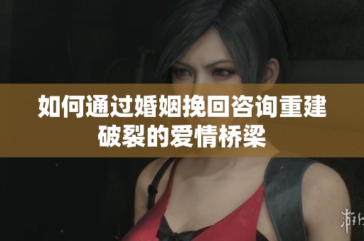 如何通过婚姻挽回咨询重建破裂的爱情桥梁