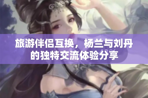 旅游伴侣互换，杨兰与刘丹的独特交流体验分享
