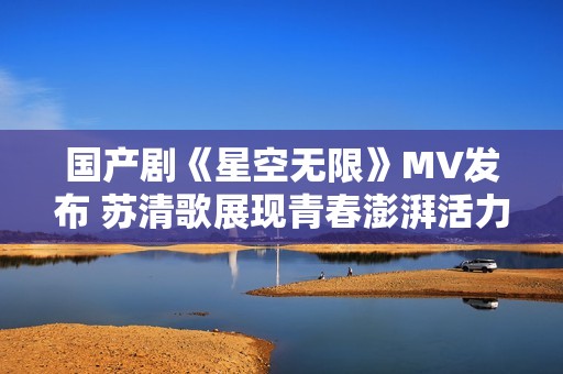国产剧《星空无限》MV发布 苏清歌展现青春澎湃活力