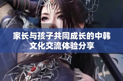 家长与孩子共同成长的中韩文化交流体验分享